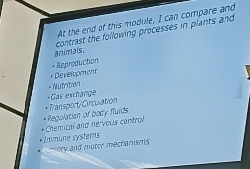 At the end of this module, I can compare and
contrast the following processes in plants and
animals:
Reproduction
Development
Nutrition
Gas exchange
Transport/Circulation
Regulation of body fluids
Chemical and nervous control
Immune systems
oy and otor mechanisms