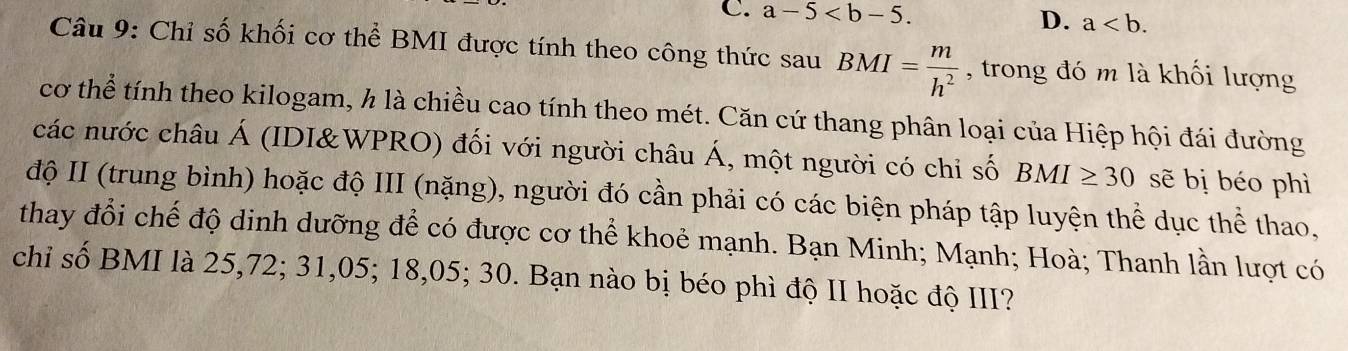 a-5 .
D. a. 
Câu 9: Chỉ số khối cơ thể BMI được tính theo công thức sau BMI= m/h^2  , trong đó m là khối lượng
cơ thể tính theo kilogam, h là chiều cao tính theo mét. Căn cứ thang phân loại của Hiệp hội đái đường
các nước châu Á (IDI&WPRO) đối với người châu Á, một người có chỉ số BMI≥ 30 sẽ bị béo phì
độ II (trung bình) hoặc độ III (nặng), người đó cần phải có các biện pháp tập luyện thể dục thể thao,
thay đổi chế độ dinh dưỡng để có được cơ thể khoẻ mạnh. Bạn Minh; Mạnh; Hoà; Thanh lần lượt có
chỉ số BMI là 25,72; 31,05; 18,05; 30. Bạn nào bị béo phì độ II hoặc độ III?