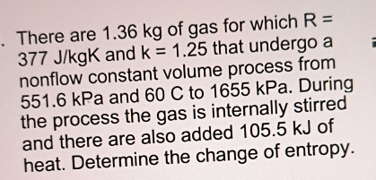 There are 1.36 kg of gas for which R=
377 J/kgK and k=1.25 that undergo a 
nonflow constant volume process from
551.6 kPa and 60 C to 1655 kPa. During 
the process the gas is internally stirred 
and there are also added 105.5 kJ of 
heat. Determine the change of entropy.