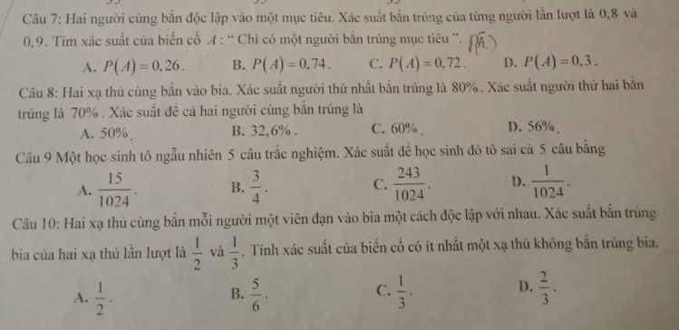 Hai người cùng bắn độc lập vào một mục tiêu. Xác suất bắn trúng của từng người lần lượt là 0, 8 và
0, 9. Tìm xác suất của biến cố A : “ Chỉ có một người bắn trúng mục tiêu ”.
A. P(A)=0,26. B. P(A)=0,74. C. P(A)=0,72. D. P(A)=0,3. 
Câu 8: Hai xạ thủ cùng bắn vào bia. Xác suất người thứ nhất bắn trúng là 80%. Xác suất người thứ hai bắn
trúng là 70%. Xác suất đề cả hai người cùng bắn trúng là
A. 50%. B. 32,6%. C. 60%. D. 56%.
Câu 9 Một học sinh tô ngẫu nhiên 5 câu trắc nghiệm. Xác suất để học sinh đó tô sai cả 5 câu bằng
A.  15/1024 . B.  3/4 . C.  243/1024 . D.  1/1024 . 
Câu 10: Hai xạ thủ cùng bắn mỗi người một viên đạn vào bia một cách độc lập với nhau. Xác suất bắn trúng
bia của hai xạ thủ lần lượt là  1/2  và  1/3 . Tính xác suất của biến cố có ít nhất một xạ thủ không bắn trúng bia.
D.
A.  1/2 ·  5/6 ·  1/3 ·  2/3 . 
B.
C.