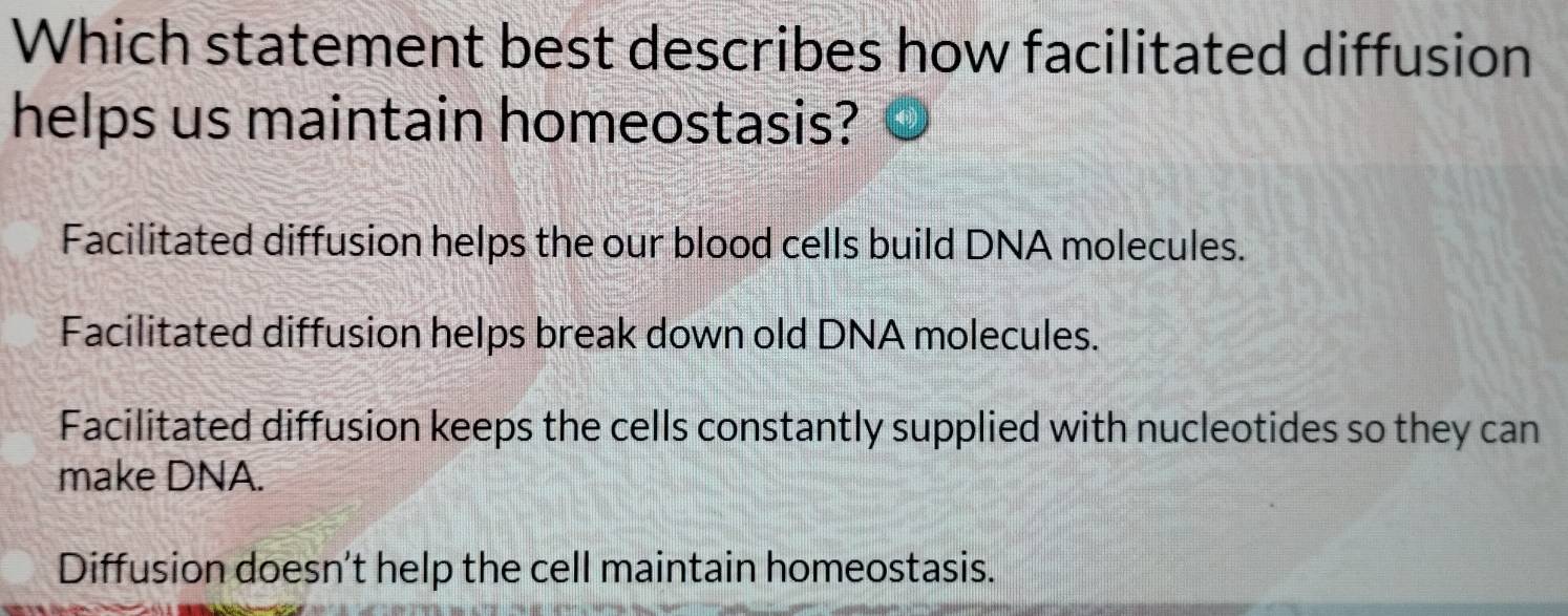 Which statement best describes how facilitated diffusion
helps us maintain homeostasis?
Facilitated diffusion helps the our blood cells build DNA molecules.
Facilitated diffusion helps break down old DNA molecules.
Facilitated diffusion keeps the cells constantly supplied with nucleotides so they can
make DNA.
Diffusion doesn't help the cell maintain homeostasis.