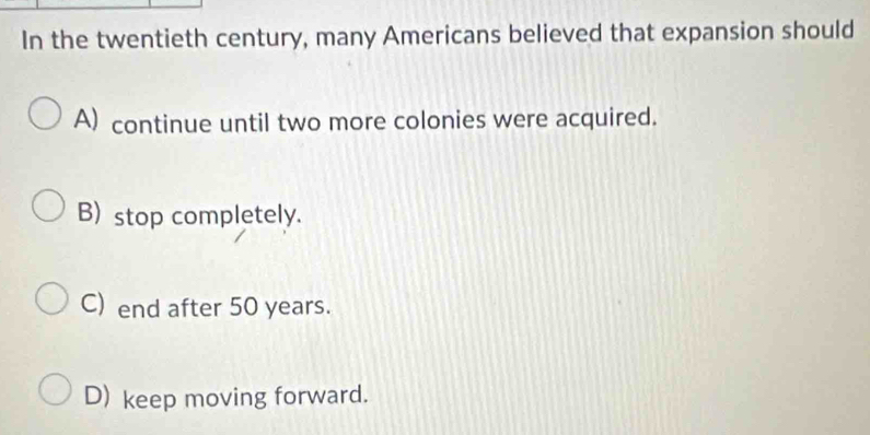 In the twentieth century, many Americans believed that expansion should
A) continue until two more colonies were acquired.
B) stop completely.
C) end after 50 years.
D) keep moving forward.