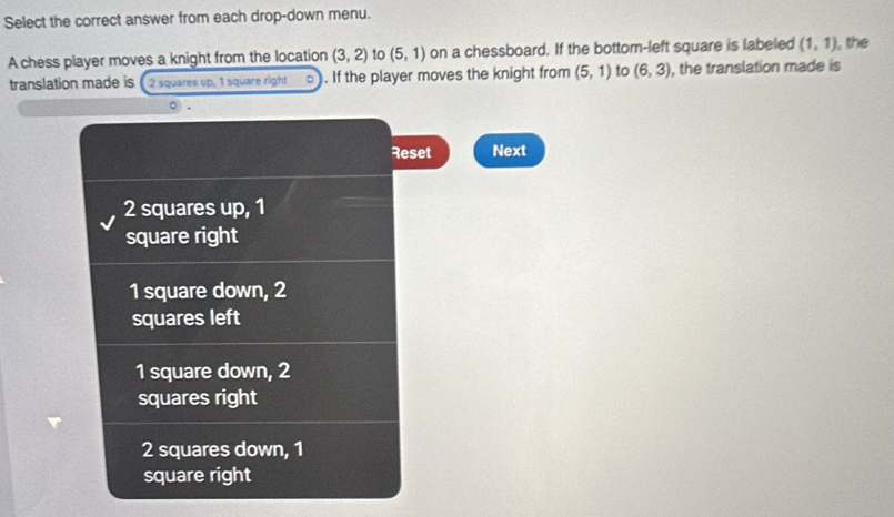 Select the correct answer from each drop-down menu.
A chess player moves a knight from the location (3,2) to (5,1) on a chessboard. If the bottom-left square is labeled (1,1) , the
translation made is ( 2 squares up, 1 square right . If the player moves the knight from (5,1) to (6,3) , the translation made is
○ .
Reset Next
2 squares up, 1
square right
1 square down, 2
squares left
1 square down, 2
squares right
2 squares down, 1
square right