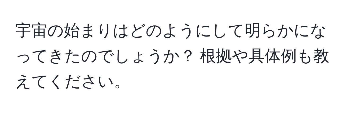 宇宙の始まりはどのようにして明らかになってきたのでしょうか？ 根拠や具体例も教えてください。