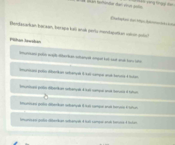 anak ákan terhindar dari virus polio.
[Diadaptasí dari https:/pkmmeedeká kotai
Berdasarkan bacaan, berapa kali anak perlu mendapatkan vaksin polio?
Pilihan Jawaban
Imunisasi polio wajib diberikan sebanyak empat kali saat anak baru lahir.
Imunisasi polio diberikan sebanyak 6 kali sampai anak berusia 4 bulan.
Imunisasi polio diberikan sebanyak 4 kali sampai anak berusia 4 tahun.
Imunisasi polio diberikan sebanyak 6 kali sampai anak berusia 4 tahun.
Imunisasi polio diberikan sebanyak 4 kali sampai anak berusia 4 bulan.