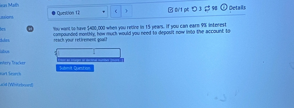 leas Math 
< > 
issions Question 12 [ 0/1 pt つ 3 ? 98 ⓘ Details 
les 14 You want to have $400,000 when you retire in 15 years. If you can earn 9% interest 
compounded monthly, how much would you need to deposit now into the account to 
dules reach your retirement goal? 
labus 
astery Tracker Enter an integer or decimal number (more. ) 
Submit Question 
nart Search 
ucid (Whiteboard)