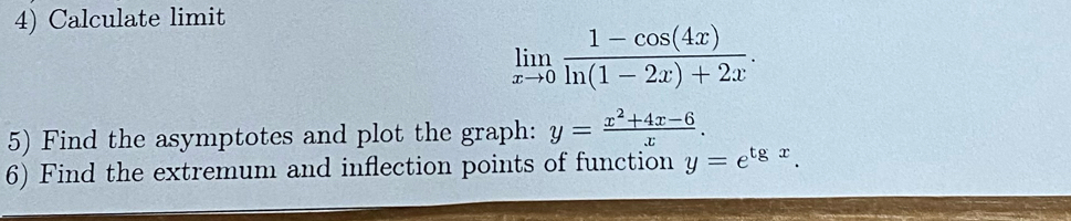 Calculate limit
limlimits _xto 0 (1-cos (4x))/ln (1-2x)+2x . 
5) Find the asymptotes and plot the graph: y= (x^2+4x-6)/x . 
6) Find the extremum and inflection points of function y=e^(tgx).