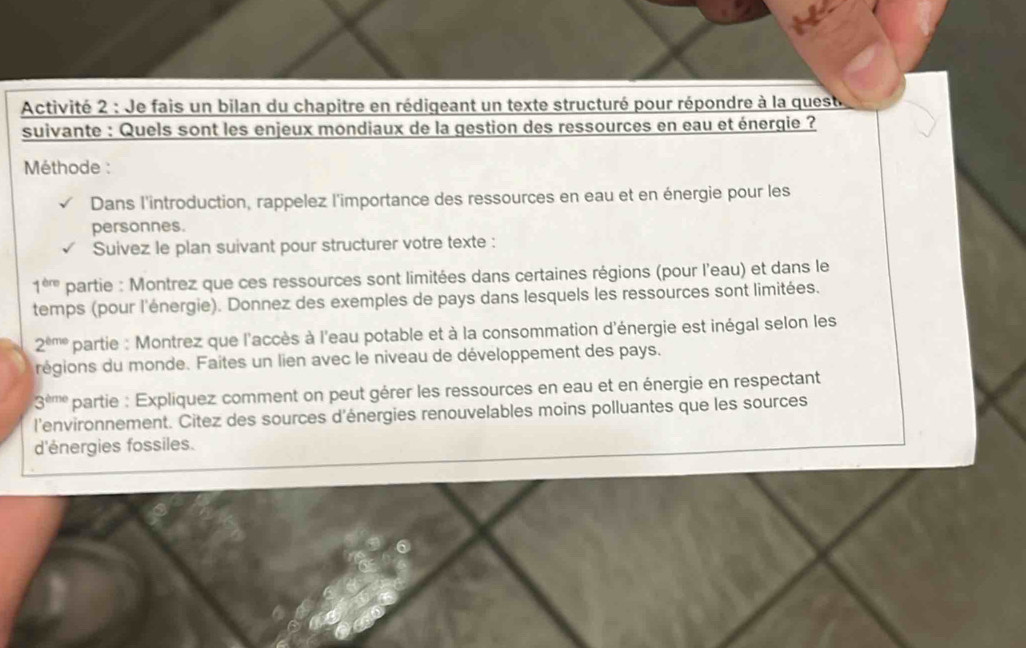 Activité 2 : Je fais un bilan du chapitre en rédigeant un texte structuré pour répondre à la quest 
suivante : Quels sont les enjeux mondiaux de la gestion des ressources en eau et énergie ? 
Méthode : 
Dans l'introduction, rappelez l'importance des ressources en eau et en énergie pour les 
personnes. 
Suivez le plan suivant pour structurer votre texte :
1^(thre) partie : Montrez que ces ressources sont limitées dans certaines régions (pour l'eau) et dans le 
temps (pour l'énergie). Donnez des exemples de pays dans lesquels les ressources sont limitées.
2^(eme) partie : Montrez que l'accès à l'eau potable et à la consommation d'énergie est inégal selon les 
régions du monde. Faites un lien avec le niveau de développement des pays.
3^(eme) partie : Expliquez comment on peut gérer les ressources en eau et en énergie en respectant 
l'environnement. Citez des sources d'énergies renouvelables moins polluantes que les sources 
d'énergies fossiles.