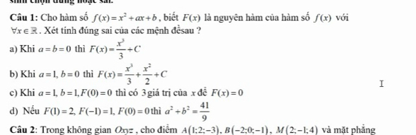 si chộn đưng noạc sa 
Câu 1: Cho hàm số f(x)=x^2+ax+b , biết F(x) là nguyên hàm của hàm số f(x) với
forall x∈ R. Xét tính đúng sai của các mệnh đềsau ? 
a) Khi a=b=0 thì F(x)= x^3/3 +C
b) Khi a=1, b=0 thì F(x)= x^3/3 + x^2/2 +C
c) Khi a=1, b=1, F(0)=0 thì có 3 giá trị của x đề F(x)=0
d) Nếu F(1)=2, F(-1)=1, F(0)=0 thì a^2+b^2= 41/9 
Câu 2: Trong không gian Oxyz , cho điểm A(1;2;-3), B(-2;0;-1), M(2;-1;4) và mặt phẳng