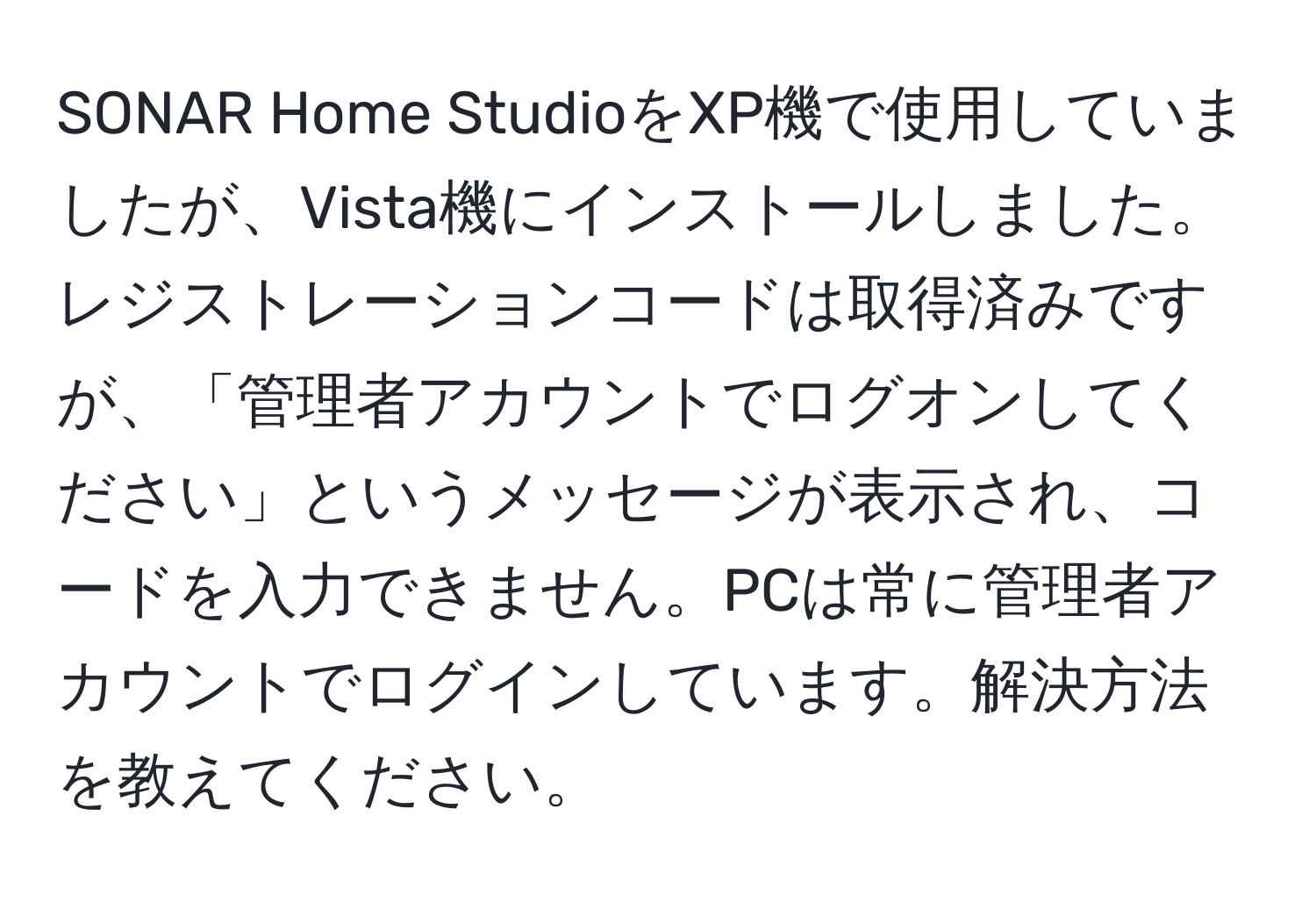 SONAR Home StudioをXP機で使用していましたが、Vista機にインストールしました。レジストレーションコードは取得済みですが、「管理者アカウントでログオンしてください」というメッセージが表示され、コードを入力できません。PCは常に管理者アカウントでログインしています。解決方法を教えてください。