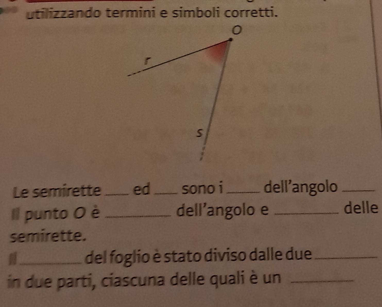 utilizzando termini e simboli corretti. 
Le semirette _ed_ sono i_ dell’angolo_ 
Il punto O è _dell'angolo e_ 
delle 
semirette. 
_del foglio è stato diviso dalle due_ 
in due parti, ciascuna delle quali è un_