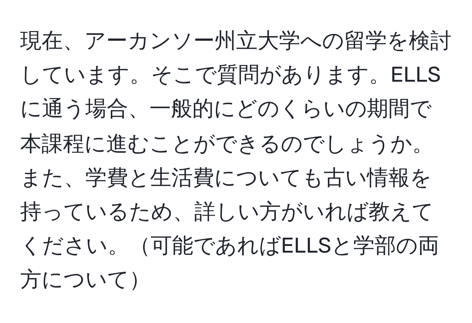 現在、アーカンソー州立大学への留学を検討しています。そこで質問があります。ELLSに通う場合、一般的にどのくらいの期間で本課程に進むことができるのでしょうか。また、学費と生活費についても古い情報を持っているため、詳しい方がいれば教えてください。可能であればELLSと学部の両方について