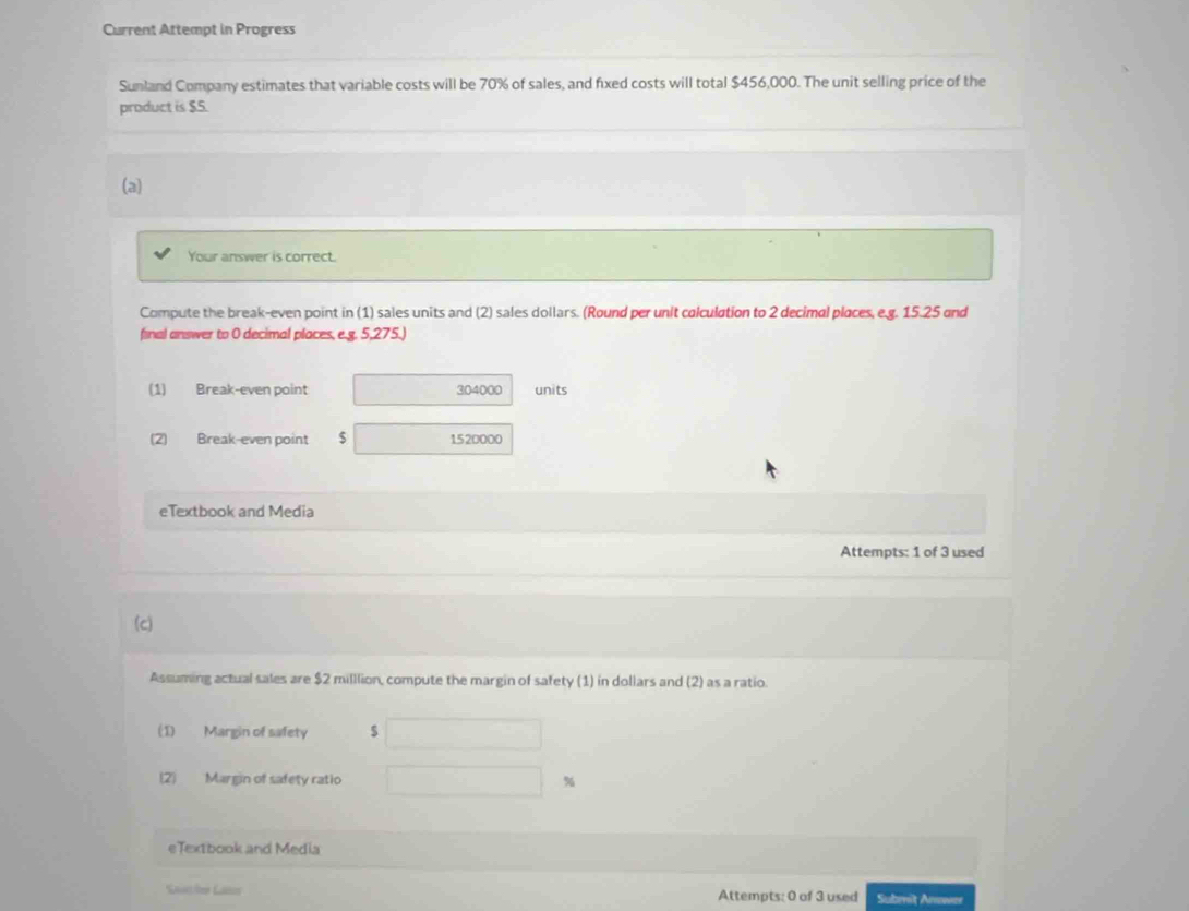 Current Attempt in Progress 
Sunland Company estimates that variable costs will be 70% of sales, and fixed costs will total $456,000. The unit selling price of the 
product is $5. 
(a) 
Your answer is correct. 
Compute the break-even point in (1) sales units and (2) sales dollars. (Round per unit colculation to 2 decimal places, e.g. 15.25 and 
final answer to 0 decimal places, e.g. 5,275.) 
(1) Break-even point 304000 units 
(2) Break-even point $ 1520000
eTextbook and Media 
Attempts: 1 of 3 used 
(c) 
Assuming actual sales are $2 milllion, compute the margin of safety (1) in dollars and (2) as a ratio. 
(1) Margin of safety $
(2) Margin of safety ratio %
eTextbook and Media 
Saache Lass Attempts: 0 of 3 used Submit Anes