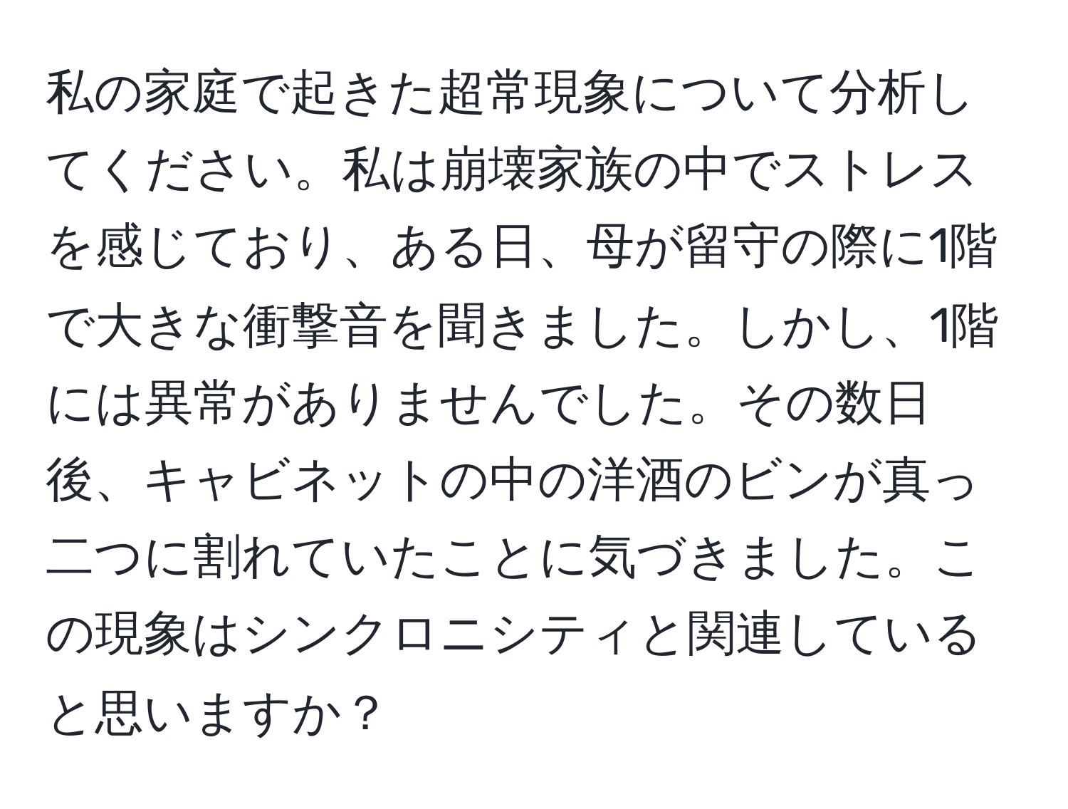 私の家庭で起きた超常現象について分析してください。私は崩壊家族の中でストレスを感じており、ある日、母が留守の際に1階で大きな衝撃音を聞きました。しかし、1階には異常がありませんでした。その数日後、キャビネットの中の洋酒のビンが真っ二つに割れていたことに気づきました。この現象はシンクロニシティと関連していると思いますか？