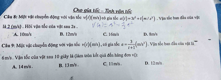 Cho gia tốc - Tĩnh vận tốc
Câu 8: Một vật chuyển động với vận tốc v(t) (m/s) có gia tốc a(t)=3t^2+t(m/s^2). Vận tốc ban đầu của vật
là 2 (m/s). Hỏi vận tốc của vật sau 2s.
A. 10m/s B. 12m/s C. 16m/s D. 8m/s
Câu 9: Một vật chuyển động với vận tốc v(t)(m/s) , có gia tốc a= 3/t+1 (m/s^2). Vận tốc ban đầu của vật là
6m/s. Vận tốc của vật sau 10 giây là (làm tròn kết quả đến hàng đơn vị):
A. 14 m/s. B. 13m/s. C. 1 1m/s. D. 12 m/s.