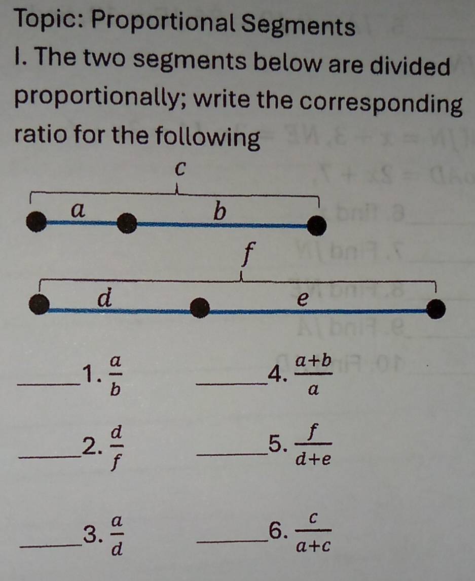 Topic: Proportional Segments 
I. The two segments below are divided 
proportionally; write the corresponding 
ratio for the following 
_1.  a/b  _  (a+b)/a 
4. 
_2.  d/f  _  f/d+e 
5. 
6. 
_3.  a/d  _  c/a+c 