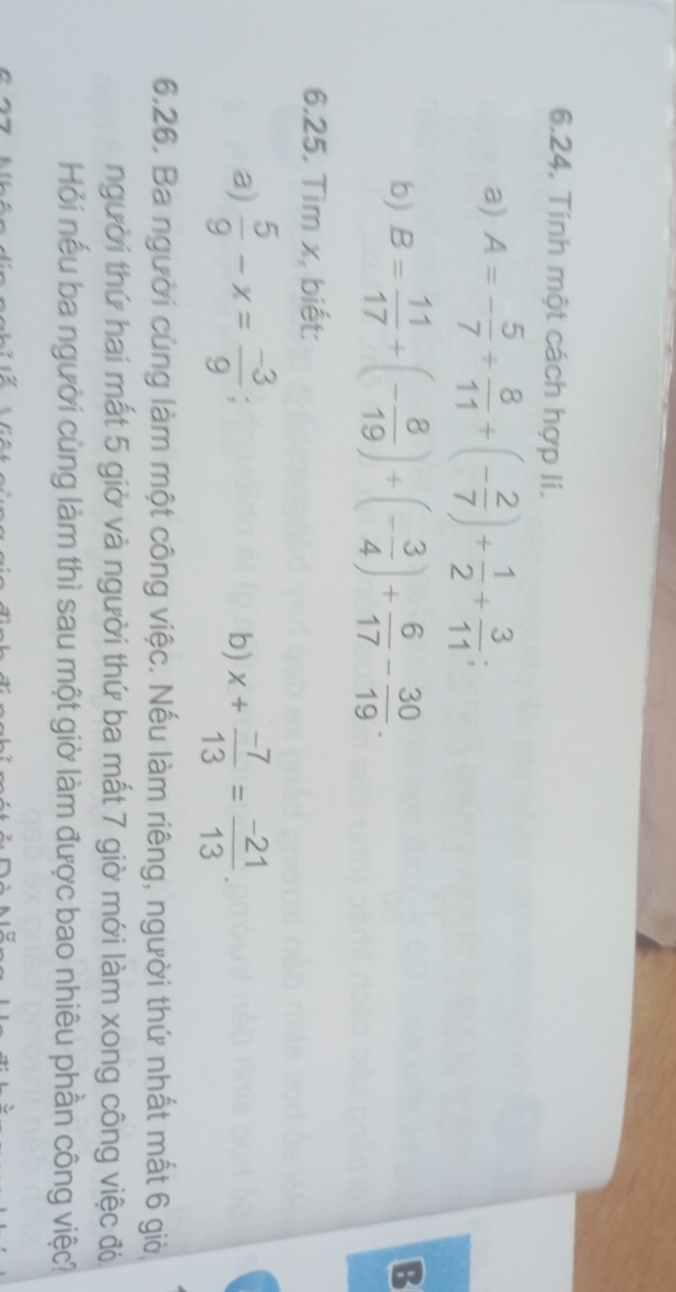 Tính một cách hợp lí. 
a) A=- 5/7 + 8/11 +(- 2/7 )+ 1/2 + 3/11 ; 
b) B= 11/17 +(- 8/19 )+(- 3/4 )+ 6/17 - 30/19 . 
B 
6.25. Tìm x, biết: 
a)  5/9 -x= (-3)/9 ; x+ (-7)/13 = (-21)/13 . 
b) 
6.26. Ba người cùng làm một công việc. Nếu làm riêng, người thứ nhất mất 6 giờ 
người thứ hai mất 5 giờ và người thứ ba mất 7 giờ mới làm xong công việc đó 
Hỏi nếu ba người cùng làm thì sau một giờ làm được bao nhiêu phần công việc?