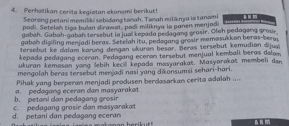 Perhatikan cerita kegiatan ekonomi berikut!
Seorang petani memiliki sebidang tanah. Tanah miliknya ia tanami AKM
padi. Setelah tiga bulan dirawat, padi miliknya ia panen menjadi Asesmen Kampetensi Minimum)
gabah. Gabah-gabah tersebut ia jual kepada pedagang grosir. Oleh pedagang grosir,
gabah digiling menjadi beras. Setelah itu, pedagang grosir memasukkan beras-beras
tersebut ke dalam karung dengan ukuran besar. Beras tersebut kemudian dijual
kepada pedagang eceran. Pedagang eceran tersebut menjual kembali beras dalam
ukuran kemasan yang lebih kecil kepada masyarakat. Masyarakat membeli dan
mengolah beras tersebut menjadi nasi yang dikonsumsi sehari-hari.
Pihak yang berperan menjadi produsen berdasarkan cerita adalah ....
a. pedagang eceran dan masyarakat
b. petani dan pedagang grosir
c. pedagang grosir dan masyarakat
d. petani dan pedagang eceran
b a a n an beri u t ! AKM