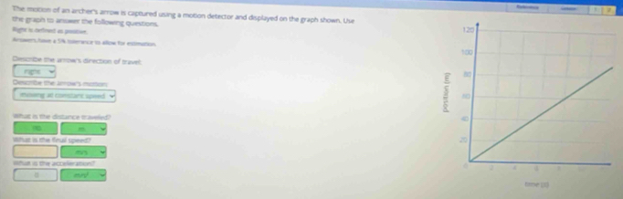 Refere 
The motion of an archer's arrow is captured using a motion detector and displayed on the graph shown. Use 
the graph to anower the following questions. 
Righic is cerfirent as prstion. 
ArswersAswe a 5% tterance is allow for entimation 
Describe the arrowrs direction of travel: 
ns 
Desonte the Armow''s motion 
iveng at comstaric speed 
what is the distance taveled?
m
What is the finuil speed? 
What is the acceleration? 
mr
