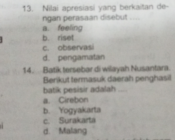 Nilai apresiasi yang berkaitan de-
ngan perasaan disebut ....
a. feeling
b. riset
c. observasi
d. pengamatan
14. Batik tersebar di wilayah Nusantara.
Berikut termasuk daerah penghasil
batik pesisir adalah
a. Cirebon
b. Yogyakarta
c. Surakarta
d. Malang