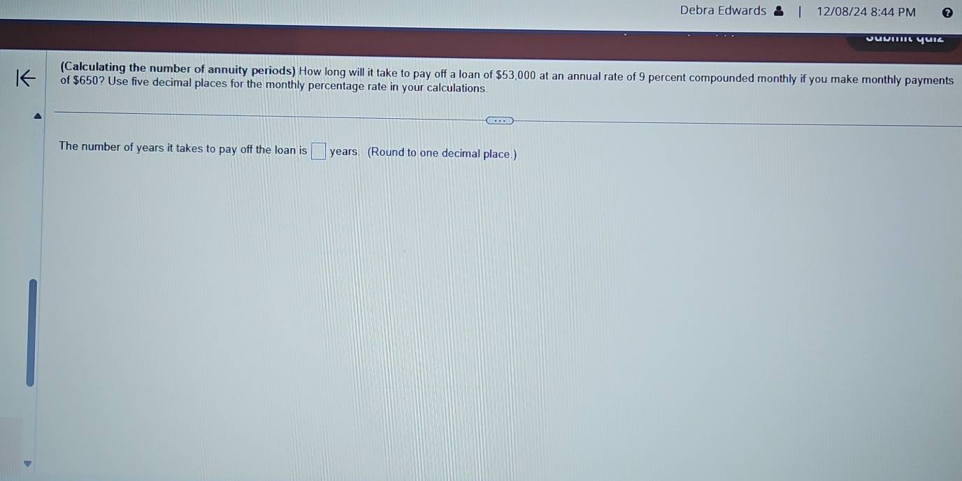 Debra Edwards 12/08/24 8:44 PM 
Gubmit quiz 
(Calculating the number of annuity periods) How long will it take to pay off a loan of $53,000 at an annual rate of 9 percent compounded monthly if you make monthly payments 
of $650? Use five decimal places for the monthly percentage rate in your calculations 
The number of years it takes to pay off the loan is □ year s. (Round to one decimal place.)