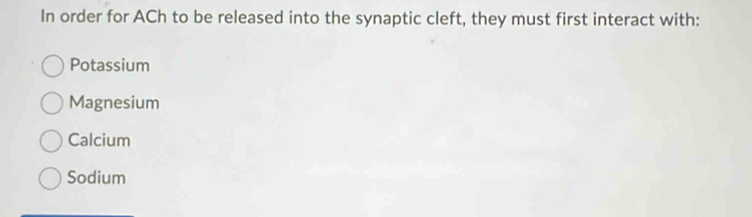 In order for ACh to be released into the synaptic cleft, they must first interact with:
Potassium
Magnesium
Calcium
Sodium