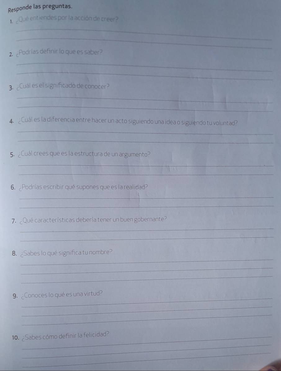 Responde las preguntas. 
_ 
1. ¿Que entiendes por la acción de creer? 
_ 
2. Podrias definir lo que es saber? 
_ 
_ 
3. ¿Cual es el significado de conocer? 
_ 
_ 
4. Cuál es la diferencia entre hacer un acto siguiendo una idea o siguiendo tu voluntad? 
_ 
_ 
5. ¿Cuál crees que es la estructura de un argumento? 
_ 
_ 
6. ¿Podrías escribir qué supones que es la realidad? 
_ 
_ 
_ 
7. _Qué características debería tener un buen gobernante? 
_ 
_ 
8.Sabes lo qué significa tu nombre? 
_ 
_ 
_ 
9._Conoces lo qué es una virtud? 
_ 
_ 
10. ¿Sabes cómo definir la felicidad? 
_ 
_