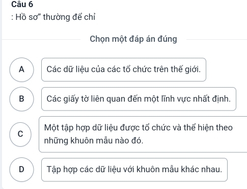 Hồ sơ'' thường để chỉ
Chọn một đáp án đúng
A Các dữ liệu của các tổ chức trên thế giới.
B Các giấy tờ liên quan đến một lĩnh vực nhất định.
C Một tập hợp dữ liệu được tổ chức và thể hiện theo
những khuôn mẫu nào đó.
D Tập hợp các dữ liệu với khuôn mẫu khác nhau.