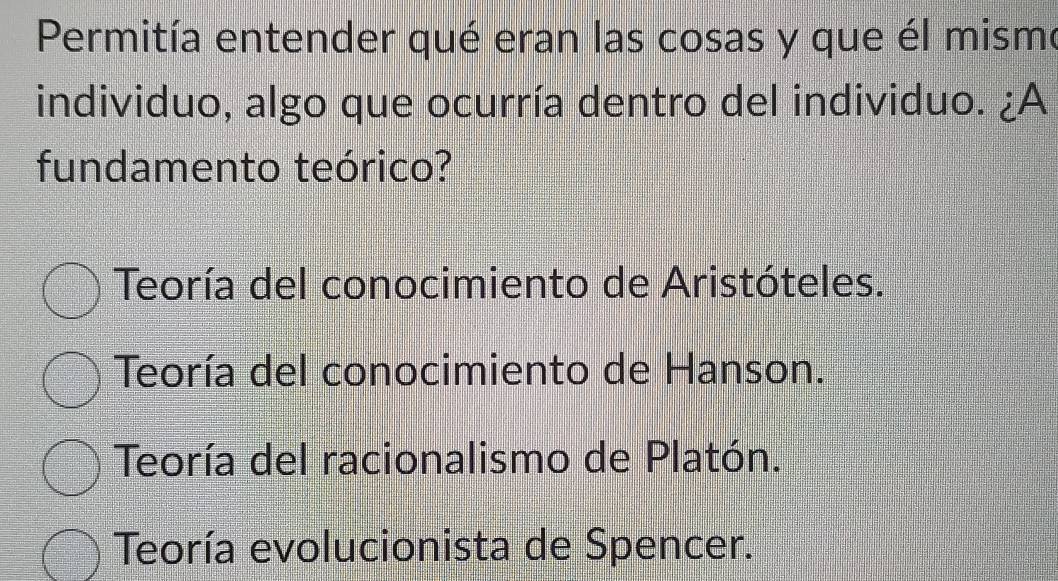 Permitía entender qué eran las cosas y que él mismo
individuo, algo que ocurría dentro del individuo. ¿A
fundamento teórico?
Teoría del conocimiento de Aristóteles.
Teoría del conocimiento de Hanson.
Teoría del racionalismo de Platón.
Teoría evolucionista de Spencer.