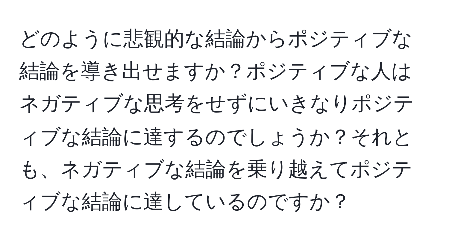 どのように悲観的な結論からポジティブな結論を導き出せますか？ポジティブな人はネガティブな思考をせずにいきなりポジティブな結論に達するのでしょうか？それとも、ネガティブな結論を乗り越えてポジティブな結論に達しているのですか？