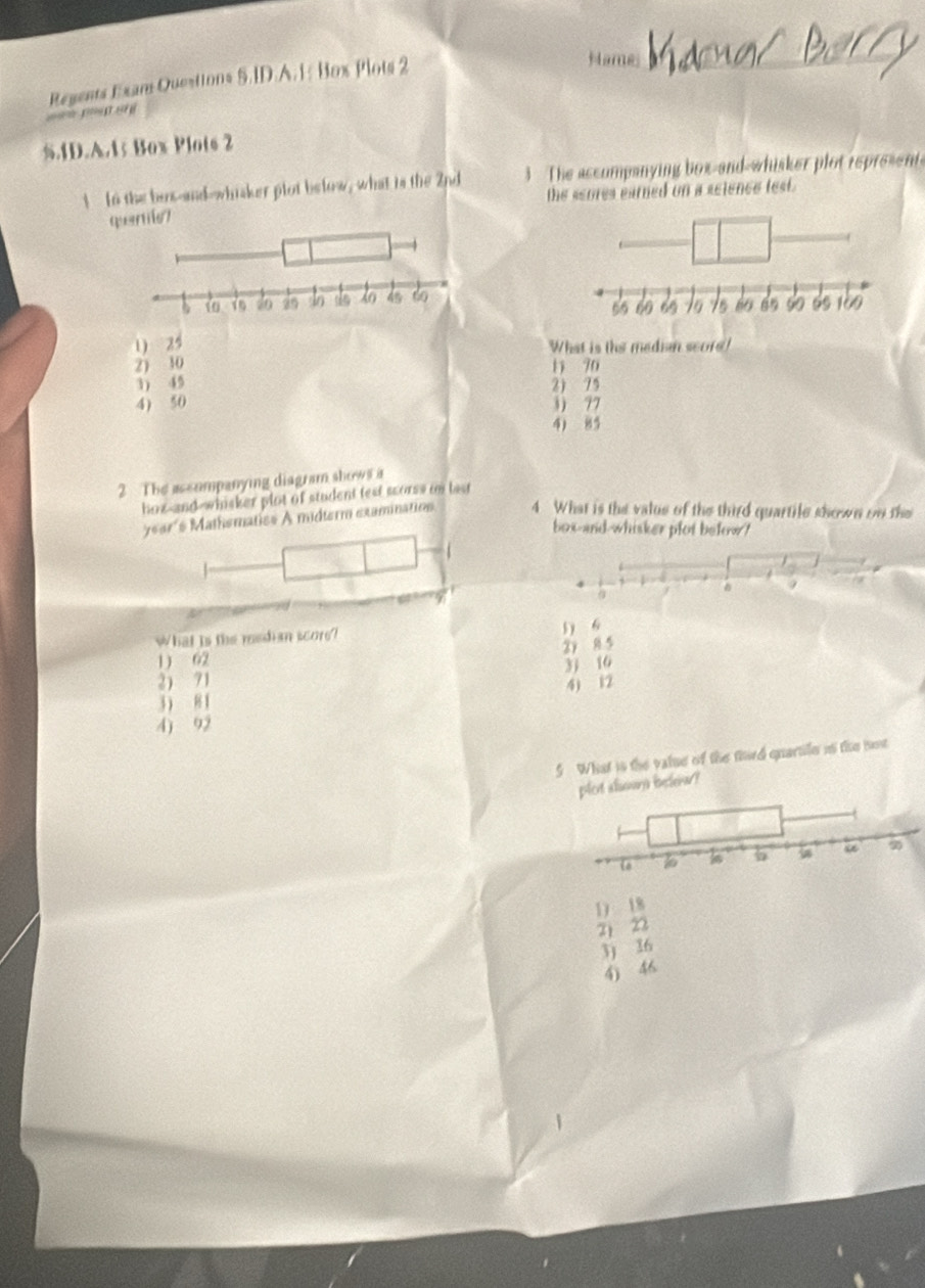 Regents Exan Questions 5.ID.A. 1: Box Plots 2
Hame
= peg snì
5.1D.A. 15 Box Plots 2
1 In the bos-and-whisker plot below, what is the 2nd 3 The accumpanying box-and-whisker plot represen
the scores earned on a seience test.
quenie7
1) 25 What is ths median score!
2) 10 1 90
3) 45 2) 75
4) 50 3) 77
4) 85
2 The assompanying diagram shows a
hoz-and-whisker plot of student test scorss in last
ye9r´s Mathematiss A midterm examination 4 What is the value of the third quartile shown on the
box-and-whisker plot befow?
9
q
What is the median score? 5) 6
2y 8 5
1) 62
2 71 31 16
3 8 1 4) 12
4) 92
5 What is the valse of the fhird quartile in the iot
plet aluwary beleiar ?
1) 18
2 22
3) 36
4) 46