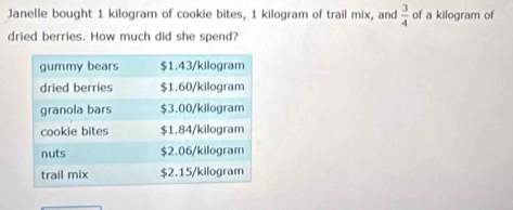 Janelle bought 1 kilogram of cookie bites, 1 kilogram of trail mix, and  3/4  of a kilogram of 
dried berries. How much did she spend?