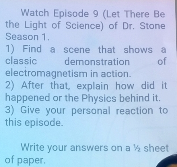 Watch Episode 9 (Let There Be 
the Light of Science) of Dr. Stone 
Season 1. 
1) Find a scene that shows a 
classic demonstration ₹of 
electromagnetism in action. 
2) After that, explain how did it 
happened or the Physics behind it. 
3) Give your personal reaction to 
this episode. 
Write your answers on a ½ sheet 
of paper.