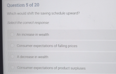 Which would shift the saving schedule upward?
Select the correct response:
An increase in wealth
Consumer expectations of falling prices
A decrease in wealth
Consumer expectations of product surpluses