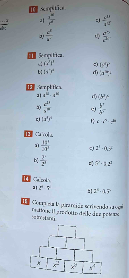 Semplifica.

a)  x^(10)/x^6   a^(15)/a^(12) 
c)
olte
b)  a^8/a^5   a^(25)/a^(10) 
d)
T Semplifica.
a) (x^5)^3 c) (y^6)^2
b) (a^2)^4 d) (a^(10))^2
12 Semplifica.
a) a^(18)· a^(10)
d) (b^3)^6
b)  a^(18)/a^(10)   b^7/b^5 
e)
c) (a^5)^4
f) c· c^9· c^(10)
13 Calcola.
a)  10^4/10^2 
c) 2^3· 0,5^2
b)  2^7/2^5 
d) 5^2· 0,2^2
14 Calcola.
a) 2^6· 5^6
b) 2^6· 0,5^5
15  Completa la piramide scrivendo su ogni
mattone il prodotto delle due potenze
sottostanti.