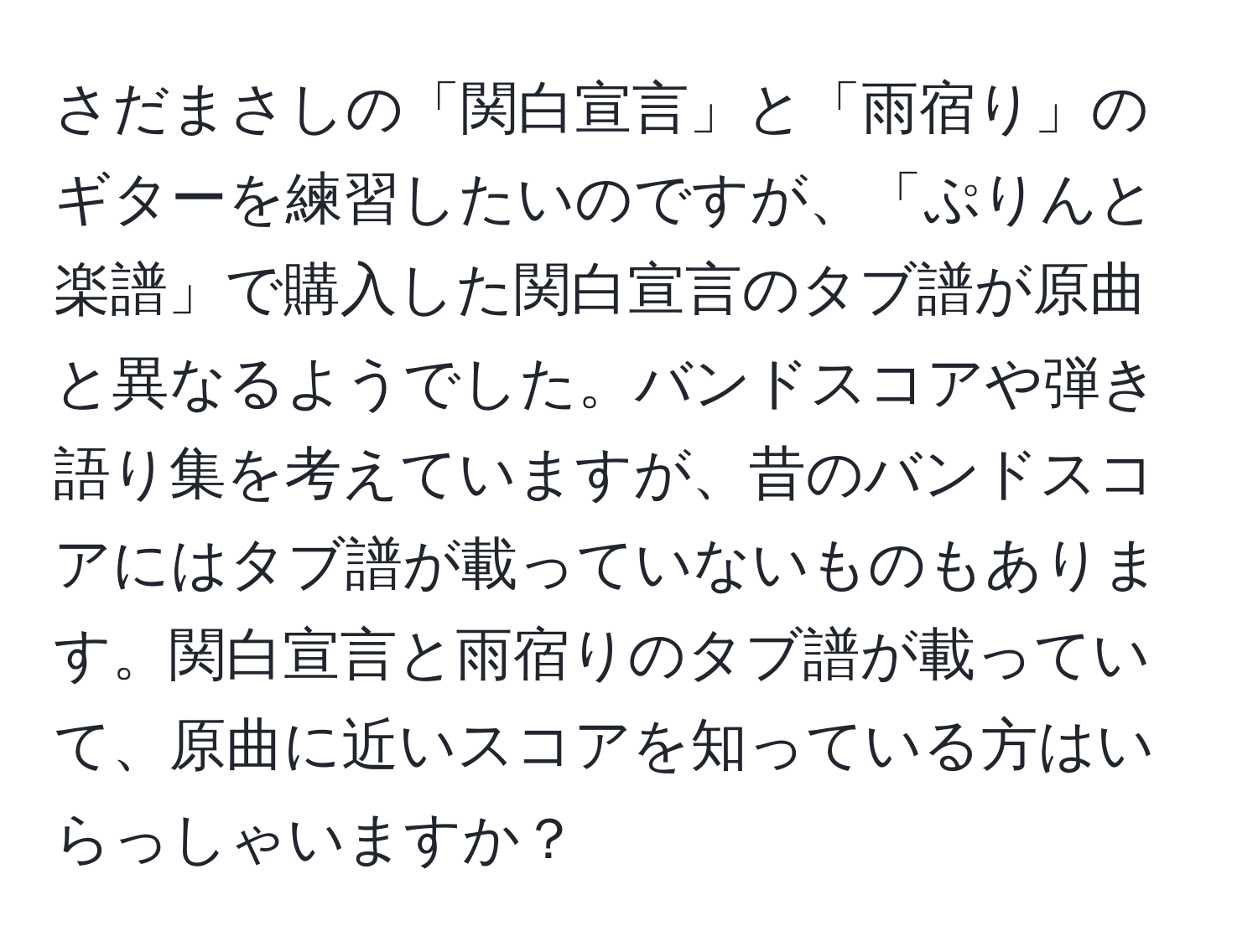 さだまさしの「関白宣言」と「雨宿り」のギターを練習したいのですが、「ぷりんと楽譜」で購入した関白宣言のタブ譜が原曲と異なるようでした。バンドスコアや弾き語り集を考えていますが、昔のバンドスコアにはタブ譜が載っていないものもあります。関白宣言と雨宿りのタブ譜が載っていて、原曲に近いスコアを知っている方はいらっしゃいますか？