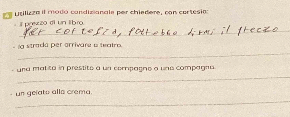 Utilizza il modo condizionale per chiedere, con cortesia: 
il prezzo di un libro. 
_ 
Ia strada per arrivare a teatro. 
_ 
una matita in prestito a un compagno o una compagna. 
_ 
un gelato alla crema. 
_