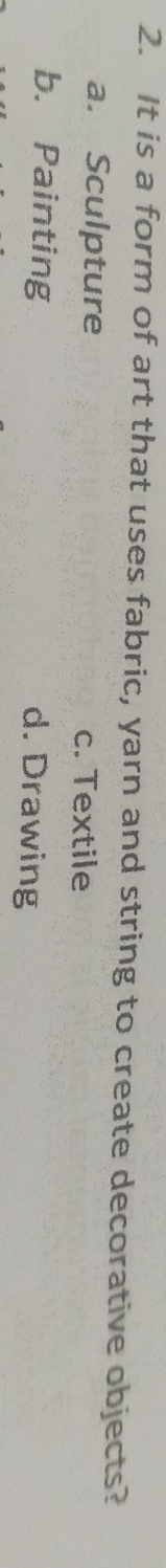 It is a form of art that uses fabric, yarn and string to create decorative objects?
a. Sculpture c. Textile
b. Painting d. Drawing