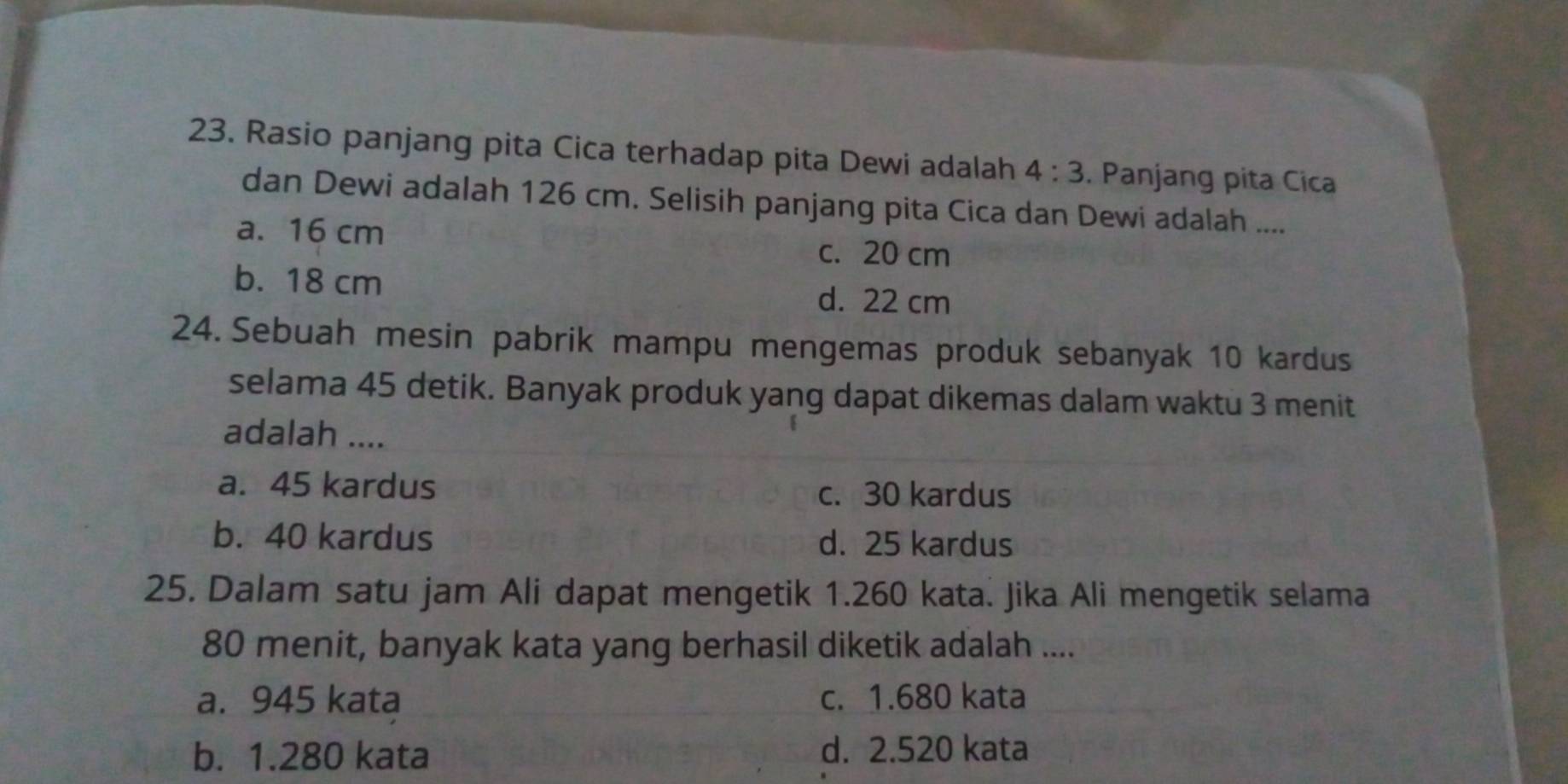 Rasio panjang pita Cica terhadap pita Dewi adalah 4:3. Panjang pita Cica
dan Dewi adalah 126 cm. Selisih panjang pita Cica dan Dewi adalah ....
a. 16 cm c. 20 cm
b. 18 cm d. 22 cm
24. Sebuah mesin pabrik mampu mengemas produk sebanyak 10 kardus
selama 45 detik. Banyak produk yang dapat dikemas dalam waktu 3 menit
adalah ....
a. 45 kardus c. 30 kardus
b. 40 kardus d. 25 kardus
25. Dalam satu jam Ali dapat mengetik 1.260 kata. Jika Ali mengetik selama
80 menit, banyak kata yang berhasil diketik adalah ....
a. 945 kata c. 1.680 kata
b. 1.280 kata d. 2.520 kata