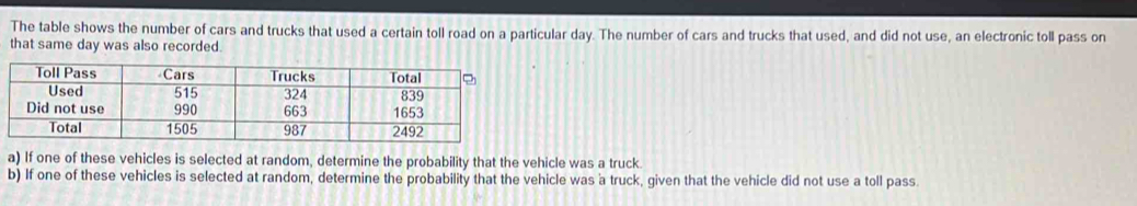 The table shows the number of cars and trucks that used a certain toll road on a particular day. The number of cars and trucks that used, and did not use, an electronic toll pass on 
that same day was also recorded. 
a) If one of these vehicles is selected at random, determine the probability that the vehicle was a truck. 
b) If one of these vehicles is selected at random, determine the probability that the vehicle was a truck, given that the vehicle did not use a toll pass.