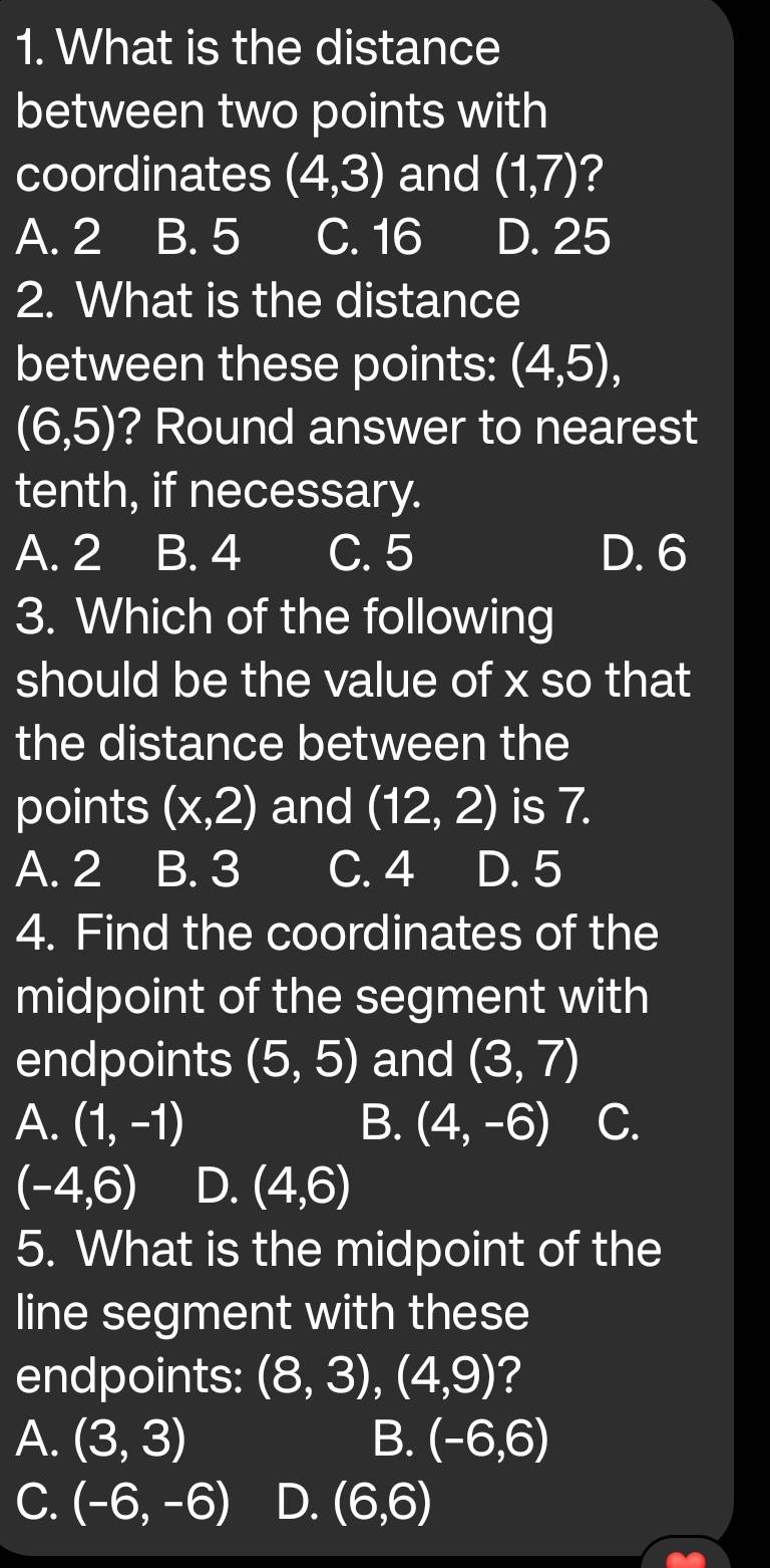 What is the distance
between two points with
coordinates (4,3) and (1,7) ?
A. 2 B. 5 C. 16 D. 25
2. What is the distance
between these points: (4,5),
(6,5) ? Round answer to nearest
tenth, if necessary.
A. 2 B. 4 C. 5 D. 6
3. Which of the following
should be the value of x so that
the distance between the
points (x,2) and (12,2) is 7.
A. 2 B. 3 C. 4 D. 5
4. Find the coordinates of the
midpoint of the segment with
endpoints (5,5) and (3,7)
A. (1,-1) B. (4,-6) C.
(-4,6) D. (4,6)
5. What is the midpoint of the
line segment with these
endpoints: (8,3),(4,9) ?
A. (3,3) B. (-6,6)
C. (-6,-6) D. (6,6)