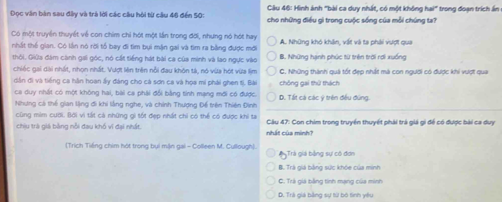 Hình ảnh "bài ca duy nhất, có một không hai" trong đoạn trích ấn
Đọc văn bàn sau đây và trả lời các câu hỏi từ câu 46 đến 50:
cho những điều gì trong cuộc sống của mỗi chúng ta?
Có một truyền thuyết về con chim chỉ hót một lần trong đời, nhưng nó hót hay A. Những khó khân, vất và ta phải vượt qua
nhất thế gian. Có lần nó rời tổ bay đi tìm bụi mận gai và tìm ra bằng được mới
thôi. Giữa đám cành gai góc, nó cắt tiếng hát bài ca của mình và lao ngực vào B. Những hạnh phúc từ trên trời rơi xuống
chiếc gai dài nhất, nhọn nhất. Vượt lên trên nổi đau khôn tá, nó vừa hót vừa lịm C. Những thành quả tốt đẹp nhất mà con người có được khi vượt qua
dân đi và tiếng ca hằn hoan ấy đáng cho cả sơn ca và họa mí phải ghen tị. Bài chōng gai thử thách
ca duy nhất có một không hai, bài ca phải đổi bằng tính mạng mới có được. D. Tất cả các ý trên đều đúng.
Nhưng cá thể gian lặng đi khí lắng nghe, và chính Thượng Đế trên Thiên Đinh
cũng mìm cười. Bởi vì tất cả những gì tốt đẹp nhất chỉ có thể có được khi ta  Câu 47: Con chim trong truyền thuyết phải trá giá gi để có được bài ca duy
chịu trà giá bằng nỗi đau khố vi đại nhất.
nhất của mình?
(Trích Tiếng chim hót trong bụi mận gai - Colleen M. Cullough).
A Trá giá bằng sự cô đơn
B. Trà giá bằng sức khỏe của minh
C. Trà giá bằng tính mạng của minh
D. Trà giá bằng sự từ bộ tính yêu