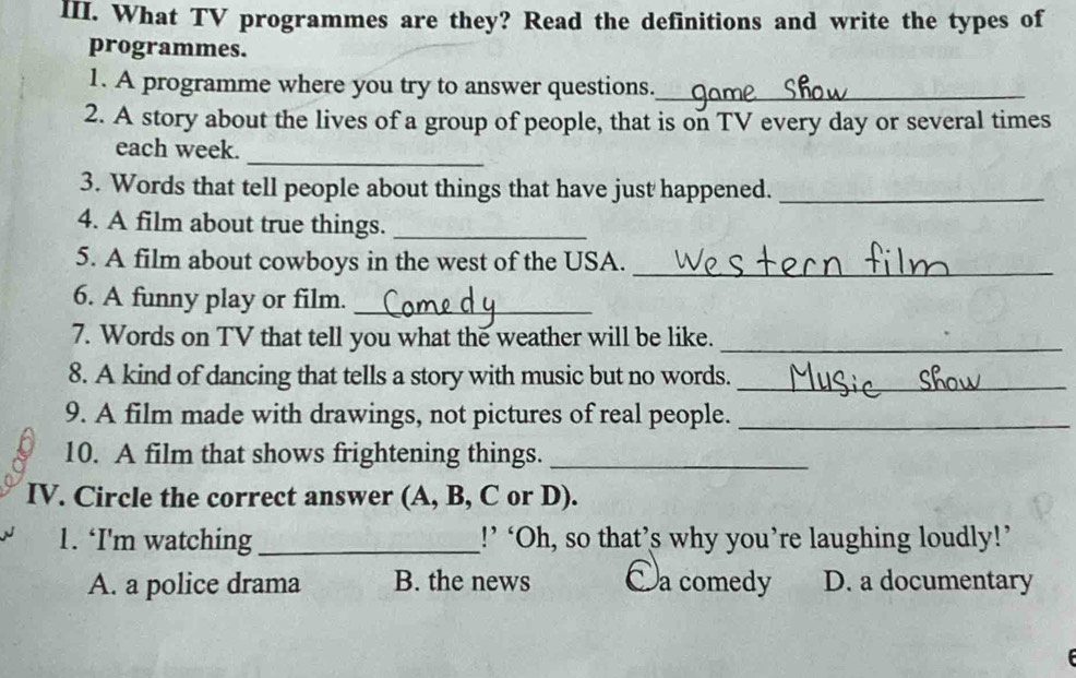 What TV programmes are they? Read the definitions and write the types of
programmes.
1. A programme where you try to answer questions._
2. A story about the lives of a group of people, that is on TV every day or several times
_
each week.
3. Words that tell people about things that have just happened._
4. A film about true things._
5. A film about cowboys in the west of the USA._
6. A funny play or film._
7. Words on TV that tell you what the weather will be like._
8. A kind of dancing that tells a story with music but no words._
9. A film made with drawings, not pictures of real people._
10. A film that shows frightening things._
IV. Circle the correct answer (A, B, C or D).
1. ‘I'm watching_ !’ ‘Oh, so that’s why you’re laughing loudly!’
A. a police drama B. the news Oa comedy D. a documentary