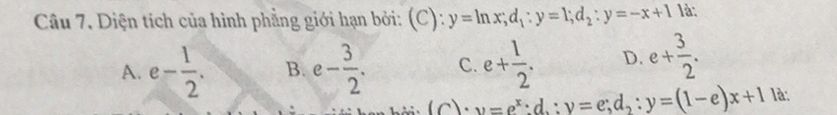 Diện tích của hình phẳng giới hạn bởi: (C): y=ln x; d_1:y=1; d_2:y=-x+1 là:
A. e- 1/2 . B. e- 3/2 . C. e+ 1/2 . D. e+ 3/2 . 
(c): v=e^x:d,:y=e; d_2:y=(1-e)x+1 là;