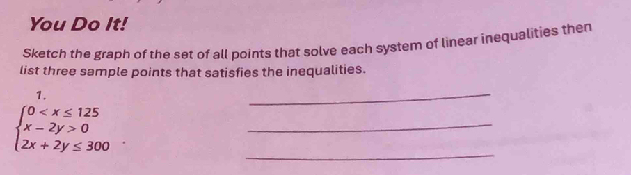 You Do It! 
Sketch the graph of the set of all points that solve each system of linear inequalities then 
list three sample points that satisfies the inequalities. 
1. 
_ 
_
beginarrayl 0 0 2x+2y≤ 300endarray.
_