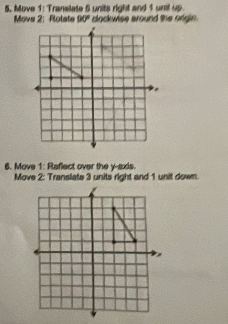 Move 1: Translate 5 units right and 1 unit up 
Move 2: Rolate 90° clockwise around the ongin. 
6. Move 1: Reflect over the y-axis. 
Move 2: Translate 3 units right and 1 unit down.