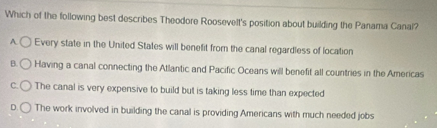 Which of the following best describes Theodore Roosevelt's position about building the Panama Canal?
A Every state in the United States will benefit from the canal regardless of location
B. Having a canal connecting the Atlantic and Pacific Oceans will benefit all countries in the Americas
C. The canal is very expensive to build but is taking less time than expected
D. The work involved in building the canal is providing Americans with much needed jobs