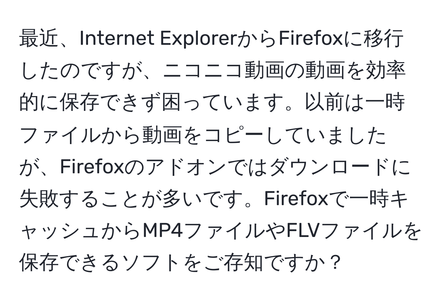 最近、Internet ExplorerからFirefoxに移行したのですが、ニコニコ動画の動画を効率的に保存できず困っています。以前は一時ファイルから動画をコピーしていましたが、Firefoxのアドオンではダウンロードに失敗することが多いです。Firefoxで一時キャッシュからMP4ファイルやFLVファイルを保存できるソフトをご存知ですか？