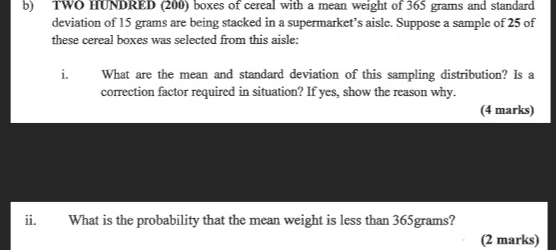 TWO HUNDRED (200) boxes of cereal with a mean weight of 365 grams and standard 
deviation of 15 grams are being stacked in a supermarket’s aisle. Suppose a sample of 25 of 
these cereal boxes was selected from this aisle: 
i. What are the mean and standard deviation of this sampling distribution? Is a 
correction factor required in situation? If yes, show the reason why. 
(4 marks) 
ii. What is the probability that the mean weight is less than 365grams? 
(2 marks)