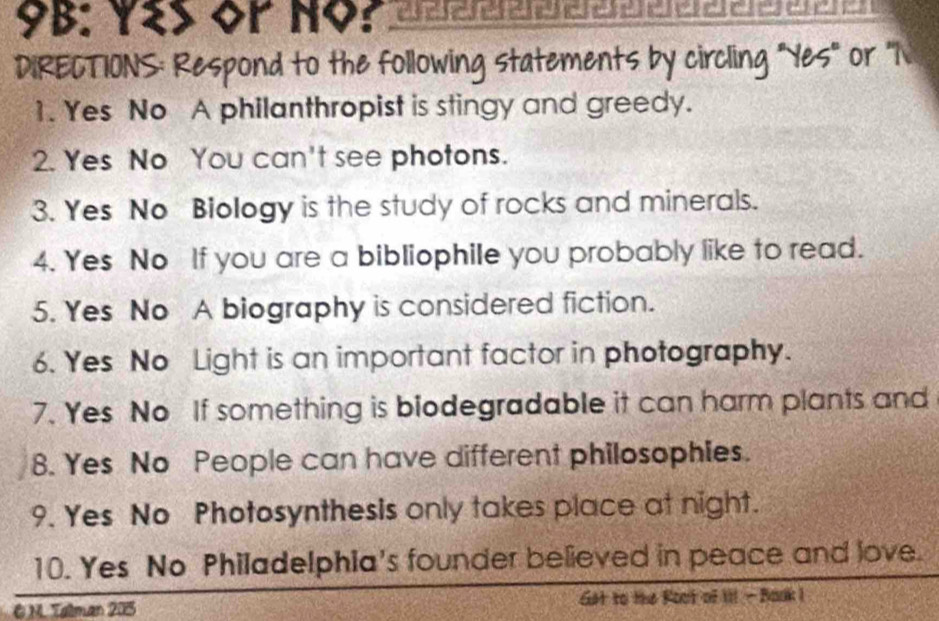 9B: Y2S OP NOP arareraararararararara|a| a a a e 
DIRECTIONS: Respond to the following statements by circling "Yes" or "N 
1. Yes No A philanthropist is stingy and greedy. 
2. Yes No You can't see photons. 
3. Yes No Biology is the study of rocks and minerals. 
4. Yes No If you are a bibliophile you probably like to read. 
5. Yes No A biography is considered fiction. 
6. Yes No Light is an important factor in photography. 
7. Yes No If something is biodegradable it can harm plants and 
8. Yes No People can have different philosophies. 
9. Yes No Photosynthesis only takes place at night. 
10. Yes No Philadelphia's founder believed in peace and love. 
& NL Talman 205 Get to the Root of il! - Book I